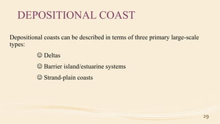 DEPOSITIONAL COAST
Depositional coasts can be described in terms of three primary large-scale
types:
 Deltas
 Barrier island/estuarine systems
 Strand-plain coasts
29
 