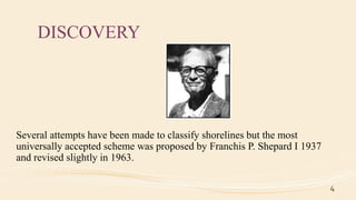 DISCOVERY
Several attempts have been made to classify shorelines but the most
universally accepted scheme was proposed by Franchis P. Shepard I 1937
and revised slightly in 1963.
4
 
