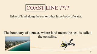 COAST LINE ????
The boundary of a coast, where land meets the sea, is called
the coastline.
Edge of land along the sea or other large body of water.
5
 