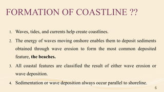 FORMATION OF COASTLINE ??
1. Waves, tides, and currents help create coastlines.
2. The energy of waves moving onshore enables them to deposit sediments
obtained through wave erosion to form the most common deposited
feature, the beaches.
3. All coastal features are classified the result of either wave erosion or
wave deposition.
4. Sedimentation or wave deposition always occur parallel to shoreline.
6
 