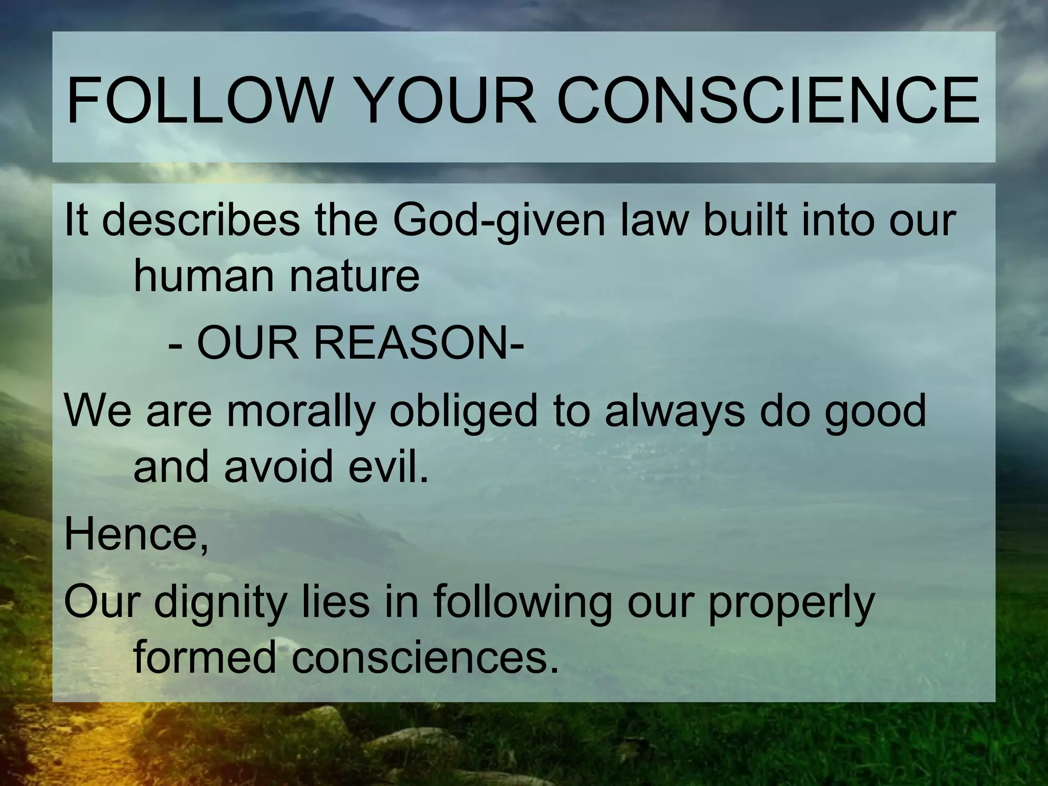 FOLLOW YOUR CONSCIENCE
It describes the God-given law built into our
human nature
- OUR REASON-
We are morally obliged to always do good
and avoid evil.
Hence,
Our dignity lies in following our properly
formed consciences.