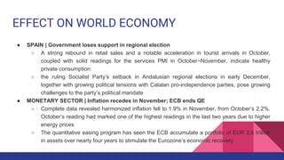 EFFECT ON WORLD ECONOMY
● SPAIN | Government loses support in regional election
○ A strong rebound in retail sales and a notable acceleration in tourist arrivals in October,
coupled with solid readings for the services PMI in October−November, indicate healthy
private consumption
○ the ruling Socialist Party’s setback in Andalusian regional elections in early December,
together with growing political tensions with Catalan pro-independence parties, pose growing
challenges to the party’s political mandate
● MONETARY SECTOR | Inflation recedes in November; ECB ends QE
○ Complete data revealed harmonized inflation fell to 1.9% in November, from October’s 2.2%.
October’s reading had marked one of the highest readings in the last two years due to higher
energy prices
○ The quantitative easing program has seen the ECB accumulate a portfolio of EUR 2.6 trillion
in assets over nearly four years to stimulate the Eurozone’s economic recovery
 