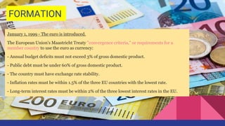 FORMATION
January 1, 1999 - The euro is introduced.
The European Union's Maastricht Treaty "convergence criteria," or requirements for a
member country to use the euro as currency:
- Annual budget deficits must not exceed 3% of gross domestic product.
- Public debt must be under 60% of gross domestic product.
- The country must have exchange rate stability.
- Inflation rates must be within 1.5% of the three EU countries with the lowest rate.
- Long-term interest rates must be within 2% of the three lowest interest rates in the EU.
 