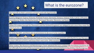 What is the eurozone?
❖ The euro (€) as their common currency and sole legal tender
❖ Austria, Belgium, Cyprus, Estonia, Finland, France, Germany, Greece, Ireland, Italy, Latvia, Lithuania,
Luxembourg, Malta, the Netherlands, Portugal, Slovakia, Slovenia, and Spain
❖ Other EU states (except for Denmark and the United Kingdom) are obliged to join once they meet the
criteria to do so
❖ No state has left, and there are no provisions to do so or to be expelled.
❖ Andorra, Monaco, San Marino, and Vatican City have formal agreements with the EU to use the euro
as their official currency and issue their own coins (Microstates)
❖ Other states, like Kosovo and Montenegro, have adopted the euro unilaterally but these countries do
not officially form part of the eurozone and do not have representation in the ECB or the Eurogroup
 