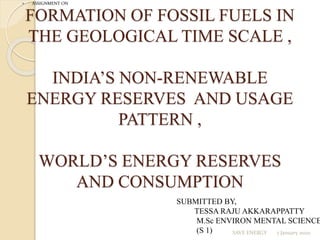 FORMATION OF FOSSIL FUELS IN
THE GEOLOGICAL TIME SCALE ,
INDIA’S NON-RENEWABLE
ENERGY RESERVES AND USAGE
PATTERN ,
WORLD’S ENERGY RESERVES
AND CONSUMPTION
 ASSIGNMENT ON
SUBMITTED BY,
TESSA RAJU AKKARAPPATTY
M.Sc ENVIRON MENTAL SCIENCE
(S 1) 7 January 20211SAVE ENERGY
 