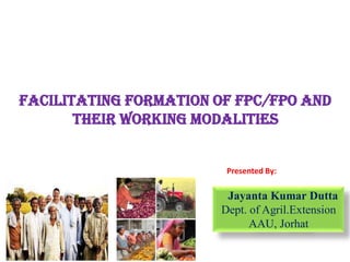 Facilitating Formation of FPC/FPO and
their working modalities
Jayanta Kumar Dutta
Dept. of Agril.Extension
AAU, Jorhat
Presented By:
 