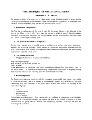 TOPIC: TECHNIQUES FOR PREPARING SOCIAL GROUPS
FORMATION OF GROUPS
The success or failure of a group rests to a large extent on the thoughtful creation of groups and the
careful selection and preparation of members for the group experience. Approaches to achieve the initial
conditions essential to positive group outcome are presented in this section.
 Establishing group purpose
Clarifying the overall purpose of the group is vital, for the groups objective which influence all the
process that follow. Levine (1967) “Clarity about the purpose for which the group is formed provides a
framework for observation, assessment and action provides a base for group members to develop a bond
and a means for attaining the common goals.”
 The agency’s social worker perspectives
Because every agency have its specific areas of working, social workers must assure that agency
objectives are reflected in the group’s overall purpose. In cases where agency and social worker’s goal
differ, social worker must address such disparities with administration and bargain for general group
purpose that is agreeable to both parties.
 The client’s perspective
 The potential member of a group wants to know
Why I should join a group?
What is in it for me? What will it do for me?
Will it help me?
At the point of entery to a goup, the client’s goal may differ considerably from those of either agency or
the social worker. The social worker must carefully explore clients expectations of the group and help
them to develop individual and collective goals that are realistically achievable.
 Group composition
The factor in selecting group members is whether a candidate is motivated to make changes and is willing
to expend the necessary effort to be a productie group member. Another factor is likelihood of a persons
compatibility with other members in the group. Social workers also address the following in the
composition of groups:
 Age
 Sex marital status
 Ego strength
 Type of problem
Homogeneity versus heterogeneity these characteristics is a vital issue in composing a group. Significant
homogeneity in personal characteristics and purpose for being in the group is necessary to facilitate
communication and group cohesion. Without such homogeneity, members will have little basis for
interacting with each other.
 