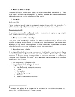 Open versus closed groups
Groups may have either an open format, in which the group remains open to new members, or a closed
format in which no new members are added once the group gets under way.open ended groups are used to
helping clients cope with transitios and crises, providing support.
 Group size
(K. E. Ried, 1991)
The size of the group depends in large part o the purpose, the age of client, and the eeds of members. Five
to 12 members is usually and optimum number for a group with an emphasis on close relationship.
Bertcher and maple 1985
“in general the group should be small enough to allow it to accomplish its purpose, yet large enough to
permit members to have a satisfying experience”
 Frequency and duration of meetings
Close groups benefit from having a terminatin date at the outset, which encourages productive work.
Regarding the possible lifespan of group G. Corry 1990 notes “the duration varies from group to group,
deending on the type of group and the population. The group should be long enough to allow for cohesion
and productive work yet not so long that the group seems to drag on interminably”
 Formulating group guideline
Developing guidelines for behavior among group members should based on mutual agreements of group
worker and groupmembers. Possible voluntary agreements are helpful. Social worker may establish
parameters for the group, merely informing members of behavioural expectations to which they are
expected to adhere. Fromulatig guidelines is a critical process that influence the success of group, these
suggestions are given by writer
 Ask group members to share their vision
 Ask members to identify guidelines for behavior
 Additional group issues to address
 Help giving an help seeking role of members
 Visitors
 New members
 Eating, drinking smoking
 attendance
 Individual contacts with social worker1
1
Hepworth, D. H., Rooney, R. H.,Rooney, G. D., & Strom-Gottfried, (6th edition). Direct social work
practice: theory and skills. Boston, MA: Cengage Learning.
 