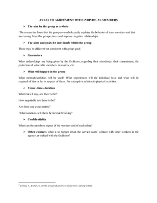 AREAS TO AGREEMENT WITH INDIVIDUAL MEMBERS
 The aim for the group as a whole
The researcher found that the group-as-a-whole partly explains the behavior of team members and that
intervening from this perspective could improve negative relationships.
 The aims and goals for individuals within the group
These may be different but consistent with group goals
 Guarantees
What undertakings are being given by the facilitator, regarding their attendance, their commitment, the
protection of vulnerable members, resources, etc
 What will happen in the group
What methods/activities will be used? What experiences will the individual have and what will be
required of him or her in respect of these. For example in relation to physical activities.
 Venue, time, duration
What rules if any, are there to be?
How negotiable are these to be?
Are there any expectations?
What sanctions will there be for rule breaking?
 Confidentiality
What can the members expect of the workers and of each other?
 Other contacts what is to happen about the service users’ contact with other workers in the
agency, or indeed with the facilitator2
2
Lindsay, T., & Orton, S. (2014). Groupwork practicein social work. Learning Matters.
 