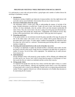 PRILIMINARY MEETINGS- WHILE PREPARING FOR SOCIAL GROUPS
It is good practice to meet with each person before a group begins and a number of authors discuss the
advantages of preliminary meetings
1. Introductions
Introductory meeting is helpful to get impression of group members, how they might interact with
each other and any special individual characteristics that you may to taken in account.
2. Provision of information about the group
The information which a worker gives helps in understanding the purpose of and plan of the
group. Detailed information is needed here. People will want to know what benefits the group
will have for them individually, what the activities will be and what demands membership will
make of hem. They also want to know who else is going to be in the group and will already have
some strong ideas about people they already know .confidentiality will certainly be an issue. May
be there will be practical issues. How will they get there? Will to pay their travel expenses.
3. Promoting motivation
If the group members are not motivated, towards the group, especially at this stage, the group will
fail. In this initial contact with worker service user’s attitude will be greatly influenced by the
perception about social worker. If worker appear confident, knowledgeable an enthusiastic about
the group, this will in itself be a motivator. Demonstrating good listening skills and a supportive
intention is helpful too.
4. Ensuring and actual match between the needs of member an service
A meeting is an opportunity to explore the potential member’s motivations and to make sure that
the group is relevant to their needs. People may have responded to the initial offer of a group for a
number of reasons. Not all of these will be appropriate. The individual may be under pressure
from someone else.
5. Individualization
Having individual contact with perspective group members will be affirming and validating both
for them and for you. Service users will be assured that the purpose of social group is to meet
their needs that they are valued as an individual and that can hear their concerns.
6. Giving people choice
It is important that people know that they have choices and that their right to choose is a central
issue for the group facilitators. Allowing and negotiating around choices is one of the important
of being human and is central to the philosophy of group work as an empowering and democratic
method. Workers supportive behavior now will also demonstrate to be flexible about decisions to
be made during the life of group.3
3
Lindsay, T., & Orton, S. (2014). Groupwork practice in social work. LearningMatters.
Chicago
 
