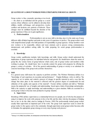 professionalism knowledge
skills supervision
Qualitis of social worker
while preparing social
groups
QUALITIES OF A GROUP WORKER WHILE PREPARING FOR SOCIAL GROUPS
Group worker is thus constantly operating at two levels
— the client as an individual and the group as a social
system, whose influence can be utilized to develop client
abilities, modify self-images and perspectives, resolve
conflicts and inculcate new patterns of behavior. These
changes must be stabilized beyond the duration of the
group experience if they are to gain significance.
1. Professionalism
Professionalism is not an easy skill to develop, since it is the make-up of many
different skills all linked together and tends to take years of experience to perfect. The group worker work
with nonprofessional people who hold positions of responsibility in group agencies. Group members want
new workers to be responsible, ethical, and team oriented, and to possess strong communication,
interpersonal, and problem solving skills. So while preparing for social groups professionalism is
essential.
2. Knowledge
Group worker qualification includes both knowledge and skills. Group worker should understand the
implications of group experience for individual behavior and growth. He should know about the nature of
group life, the various forms of group behavior which exists, role of group worker and members while
working in groups. He should know how to provide content for group work programs by offering his
groups a variety of activities. All of the general understanding of group or society is no substitute for
concrete knowledge of the group work activities themselves.
3. Skill
In a general sense skill means the capacity to perform activities. The Webster Dictionary defines it as
“knowledge of and expertness in execution and performance”. Virginia Robinson refers to skill as “the
capacity to set in motion and control a process of change in specific material in such a way that the
change that takes place in the material is affected with the greatest degree of consideration for and
utilization of the quality and capacity of the material”. Trecker defines methods and skill as “Methods
means the purposeful use of insights and understanding based upon a body of knowledge and principles.
Skill is the capacity to apply knowledge and understanding to a given situation. Skills are essential for a
social group worker to become more productive in-group situation.
4. Supervision
Bromberg (1982) defines supervision as a relationship between two people, one of who has the purpose of
using it to improve his work with someone in his or her life and the other who has the purpose of helping
him or her to do this (ibid, cited in, Inskipp & Proctor, 1995).The professionally trained group worker
usually finds supervision an important part of his work. The group work supervisor seeks to orient the
group worker to the agency and to the community. through supervision social group worker becomes able
to formulate the appropriate group strategy at every step of group work process.4
4 Stroup, H. H. (1980). Social Work. An introduction to the field. New York, American Book Co.
 
