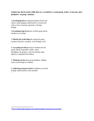 Jenkins has listed certain skills that are essential for a social group worker to become more
productive in-group situation.
1) Exchanging ideas among the members freely and
clearly, using language understood by everyone and
with no fears of starting arguments or hurting
feelings.
2) Examining objectively how well the group and its
members are working.
3) Sharing the leadership jobs among the group
members and show sensitivity to the feelings of all.
4) Accepting newideas and new members into the
group without irreparable conflict, and to
disciplining the group to work toward long range
objectives and profit from failures.
5) Thinking clearly about group problems, findings,
causes and working for solutions.
6) Adjusting group procedures and plans to meet the
feelings and the desires of the members.
5
5 http://socialworkbhu.blogspot.com/2013/12/skills-of-social-group-work.html
 