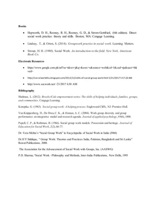 Books
 Hepworth, D. H., Rooney, R. H., Rooney, G. D., & Strom-Gottfried, (6th edition). Direct
social work practice: theory and skills. Boston, MA: Cengage Learning.
 Lindsay, T., & Orton, S. (2014). Groupwork practice in social work. Learning Matters.
 Stroup, H. H. (1980). Social Work. An introduction to the field. New York, American
Book Co.
Electronic Resources
 https://www.google.com.pk/url?sa=t&rct=j&q=&esrc=s&source=web&cd=1&cad=rja&uact=8&
ved=
 http://socialworkbhu.blogspot.com/2013/12/skills-of-social-group-work.html 5/21/2017 5:57:26 AM
 http://www.socwork.net/ /21/2017 6:30 AM
Bibliography
Shulman, L. (2012). Brooks/Cole empowerment series:The skills of helping individuals,families, groups,
and communities. Cengage Learning.
Konopka, G. (1963). Social group work: A helping process.Englewood Cliffs, NJ: Prentice-Hall.
Van Knippenberg, D., De Dreu,C. K., & Homan, A. C. (2004). Work group diversity and group
performance: an integrative model and research agenda. Journal of applied psychology,89(6),1008.
Papell, C. P.,& Rothman, B. (1966). Social group work models: Possession and heritage. Journal of
Education for Social Work, 2(2),66-77.
Dr. Vera Mehta’s “Social Group Work” in Encyclopedia of Social Work in India (I968)
Dr.H Y Siddique, “ Group Work: Theories and Practices:India, Pakistan, Bangladesh and Sri Lanka”
Rawat Publications, 2008.
The Association for the Advancement of Social Work with Groups, Inc. (AASWG)
P.D. Sharma,“Social Work –Philosophy and Methods, Inter-India Publications, New Delhi, 1995
 