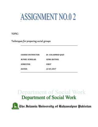 TOPIC:
Techniques for preparing social groups
COURSE INSTRUCTER: Dr. H.R.AHMAD QAZI
M.PHIL SCHOLAR: UZMA BATOOL
SEMESTER: FIRST
DATED: 22-05-2017
 