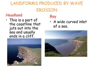 LANDFORMS PRODUCED BY WAVE
EROSION
Headland
• This is a part of
the coastline that
juts out into the
sea and usually
ends in a cliff.
Bay
• A wide curved inlet
of a sea.
 