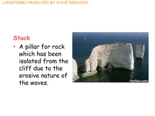 Stack
• A pillar for rock
which has been
isolated from the
cliff due to the
erosive nature of
the waves.
LANDFORMS PRODUCED BY WAVE EROSION
 