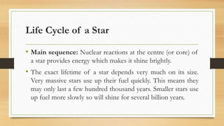 Life Cycle of a Star
• Main sequence: Nuclear reactions at the centre (or core) of
a star provides energy which makes it shine brightly.
• The exact lifetime of a star depends very much on its size.
Very massive stars use up their fuel quickly. This means they
may only last a few hundred thousand years. Smaller stars use
up fuel more slowly so will shine for several billion years.
 