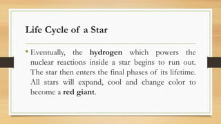 Life Cycle of a Star
• Eventually, the hydrogen which powers the
nuclear reactions inside a star begins to run out.
The star then enters the final phases of its lifetime.
All stars will expand, cool and change color to
become a red giant.
 