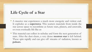 Life Cycle of a Star
• A massive star experiences a much more energetic and violent end.
It explodes as a supernova. This scatters materials from inside the
star across space to recombine as future stars, planets, and asteroids,
or even eventually life like us
• This material can collect in nebulae and form the next generation of
stars. After the dust clears, a very dense neutron star is left behind.
These spin rapidly and can give off streams of radiation, known as
pulsars.
 