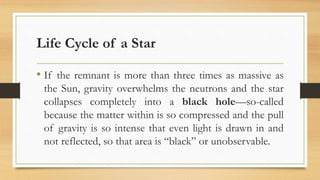Life Cycle of a Star
• If the remnant is more than three times as massive as
the Sun, gravity overwhelms the neutrons and the star
collapses completely into a black hole—so-called
because the matter within is so compressed and the pull
of gravity is so intense that even light is drawn in and
not reflected, so that area is “black” or unobservable.
 