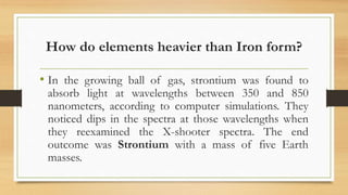 How do elements heavier than Iron form?
• In the growing ball of gas, strontium was found to
absorb light at wavelengths between 350 and 850
nanometers, according to computer simulations. They
noticed dips in the spectra at those wavelengths when
they reexamined the X-shooter spectra. The end
outcome was Strontium with a mass of five Earth
masses.
 