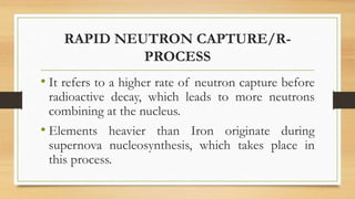 RAPID NEUTRON CAPTURE/R-
PROCESS
• It refers to a higher rate of neutron capture before
radioactive decay, which leads to more neutrons
combining at the nucleus.
• Elements heavier than Iron originate during
supernova nucleosynthesis, which takes place in
this process.
 