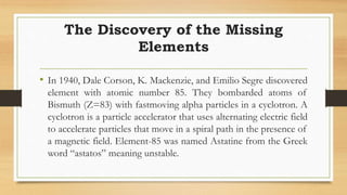 The Discovery of the Missing
Elements
• In 1940, Dale Corson, K. Mackenzie, and Emilio Segre discovered
element with atomic number 85. They bombarded atoms of
Bismuth (Z=83) with fastmoving alpha particles in a cyclotron. A
cyclotron is a particle accelerator that uses alternating electric field
to accelerate particles that move in a spiral path in the presence of
a magnetic field. Element-85 was named Astatine from the Greek
word “astatos” meaning unstable.
 