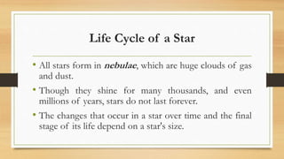 Life Cycle of a Star
• All stars form in nebulae, which are huge clouds of gas
and dust.
• Though they shine for many thousands, and even
millions of years, stars do not last forever.
• The changes that occur in a star over time and the final
stage of its life depend on a star's size.
 