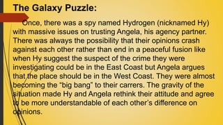 The Galaxy Puzzle:
Once, there was a spy named Hydrogen (nicknamed Hy)
with massive issues on trusting Angela, his agency partner.
There was always the possibility that their opinions crash
against each other rather than end in a peaceful fusion like
when Hy suggest the suspect of the crime they were
investigating could be in the East Coast but Angela argues
that the place should be in the West Coast. They were almost
becoming the “big bang” to their carrers. The gravity of the
situation made Hy and Angela rethink their attitude and agree
to be more understandable of each other’s difference on
opinions.
 