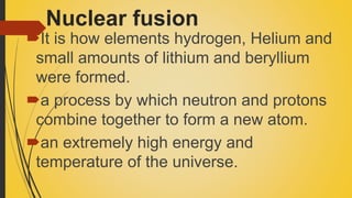 Nuclear fusion
It is how elements hydrogen, Helium and
small amounts of lithium and beryllium
were formed.
a process by which neutron and protons
combine together to form a new atom.
an extremely high energy and
temperature of the universe.
 