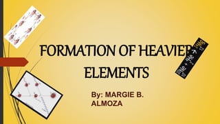 FORMATION OF HEAVIER
ELEMENTS
By: MARGIE B.
ALMOZA
 