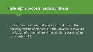 Triple alpha process nucleosynthesis
 is a nuclear reaction that plays a crucial role in the
nucleosynthesis of elements in the universe. It involves
the fusion of three helium-4 nuclei (alpha particles) to
form carbon-12.
 
