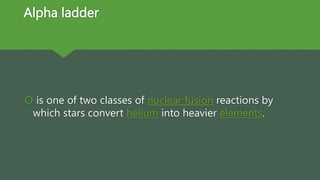 Alpha ladder
 is one of two classes of nuclear fusion reactions by
which stars convert helium into heavier elements.
 