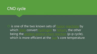 CNO cycle
 is one of the two known sets of fusion reactions by
which stars convert hydrogen to helium, the other
being the proton–proton chain reaction (p–p cycle),
which is more efficient at the Sun's core temperature.
 
