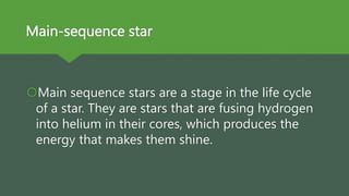 Main-sequence star
Main sequence stars are a stage in the life cycle
of a star. They are stars that are fusing hydrogen
into helium in their cores, which produces the
energy that makes them shine.
 