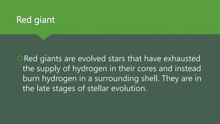 Red giant
Red giants are evolved stars that have exhausted
the supply of hydrogen in their cores and instead
burn hydrogen in a surrounding shell. They are in
the late stages of stellar evolution.
 