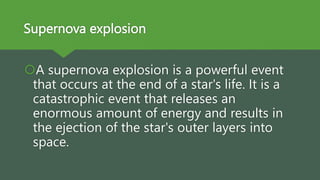 Supernova explosion
A supernova explosion is a powerful event
that occurs at the end of a star's life. It is a
catastrophic event that releases an
enormous amount of energy and results in
the ejection of the star's outer layers into
space.
 