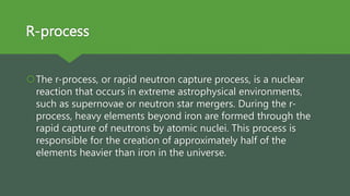 R-process
The r-process, or rapid neutron capture process, is a nuclear
reaction that occurs in extreme astrophysical environments,
such as supernovae or neutron star mergers. During the r-
process, heavy elements beyond iron are formed through the
rapid capture of neutrons by atomic nuclei. This process is
responsible for the creation of approximately half of the
elements heavier than iron in the universe.
 