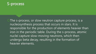 S-process
The s-process, or slow neutron capture process, is a
nucleosynthesis process that occurs in stars. It is
responsible for the production of elements heavier than
iron in the periodic table. During the s-process, atomic
nuclei capture slow-moving neutrons, which then
undergo beta decay, resulting in the formation of
heavier elements.
 