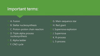 Important terms:
 A. Fusion
 B. Stellar nucleosynthesis
 C. Proton-proton chain reaction
 D. Triple alpha process
nucleosynthesis
 E. Alpha ladder
 F. CNO cycle
 G. Main-sequence star
 H. Red giant
 I. Supernova explosion
 J. Supernova
 K. R-process
 L. S-process
 