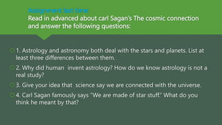 Assignment last time:
Read in advanced about carl Sagan’s The cosmic connection
and answer the following questions:
1. Astrology and astronomy both deal with the stars and planets. List at
least three differences between them.
2. Why did human invent astrology? How do we know astrology is not a
real study?
3. Give your idea that science say we are connected with the universe.
4. Carl Sagan famously says “We are made of star stuff.” What do you
think he meant by that?
 