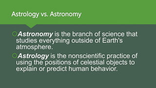 Astrology vs. Astronomy
Astronomy is the branch of science that
studies everything outside of Earth's
atmosphere.
Astrology is the nonscientific practice of
using the positions of celestial objects to
explain or predict human behavior.
 