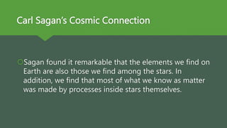 Carl Sagan’s Cosmic Connection
Sagan found it remarkable that the elements we find on
Earth are also those we find among the stars. In
addition, we find that most of what we know as matter
was made by processes inside stars themselves.
 