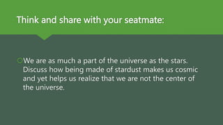 Think and share with your seatmate:
We are as much a part of the universe as the stars.
Discuss how being made of stardust makes us cosmic
and yet helps us realize that we are not the center of
the universe.
 