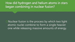 How did hydrogen and helium atoms in stars
began combining in nuclear fusion?
Nuclear fusion is the process by which two light
atomic nuclei combine to form a single heavier
one while releasing massive amounts of energy.
 
