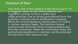 Evolution of Stars
stars form due to the collapse of the dense regions of
a molecular cloud. As the cloud collapses, the
fragments contract to form a stellar core
called protostar. Due to strong gravitational force, the
protostar contracts and its temperature increases.
When the core temperature reaches about 10 million
K, nuclear reactions begin. The reactions release
positrons and neutrinos which increase pressure and
stop the contraction. When the contraction stops, the
gravitational equilibrium is reached, and the protostar
has become a main sequence star.

 