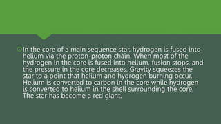 In the core of a main sequence star, hydrogen is fused into
helium via the proton-proton chain. When most of the
hydrogen in the core is fused into helium, fusion stops, and
the pressure in the core decreases. Gravity squeezes the
star to a point that helium and hydrogen burning occur.
Helium is converted to carbon in the core while hydrogen
is converted to helium in the shell surrounding the core.
The star has become a red giant.
 