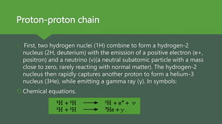 Proton-proton chain
 First, two hydrogen nuclei (1H) combine to form a hydrogen-2
nucleus (2H, deuterium) with the emission of a positive electron (e+,
positron) and a neutrino (ν)(a neutral subatomic particle with a mass
close to zero, rarely reacting with normal matter). The hydrogen-2
nucleus then rapidly captures another proton to form a helium-3
nucleus (3He), while emitting a gamma ray (γ). In symbols:
Chemical equations.
 