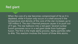 Red giant
When the core of a star becomes compromised of He as H is
depleted, while H fusion only occurs in a shell around it the
temperature and density of the core of the star increases up to
100 million K. The star’s thermal pressure causes it to push out
of H gas. The star balloons into a red giant. Several nuclear
fusion processes occur in a red giant aside from hydrogen
fusion. The first is the triple alpha process. Alpha particles refer
to 4He. This reaction involves the fusion of three 4He atoms.
 