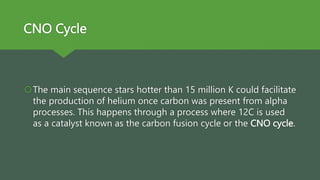 CNO Cycle
The main sequence stars hotter than 15 million K could facilitate
the production of helium once carbon was present from alpha
processes. This happens through a process where 12C is used
as a catalyst known as the carbon fusion cycle or the CNO cycle.
 